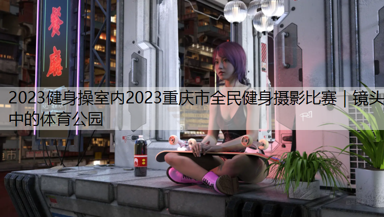 2023健身操室内2023重庆市全民健身摄影比赛｜镜头中的体育公园